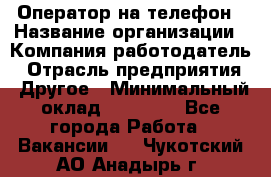 Оператор на телефон › Название организации ­ Компания-работодатель › Отрасль предприятия ­ Другое › Минимальный оклад ­ 16 000 - Все города Работа » Вакансии   . Чукотский АО,Анадырь г.